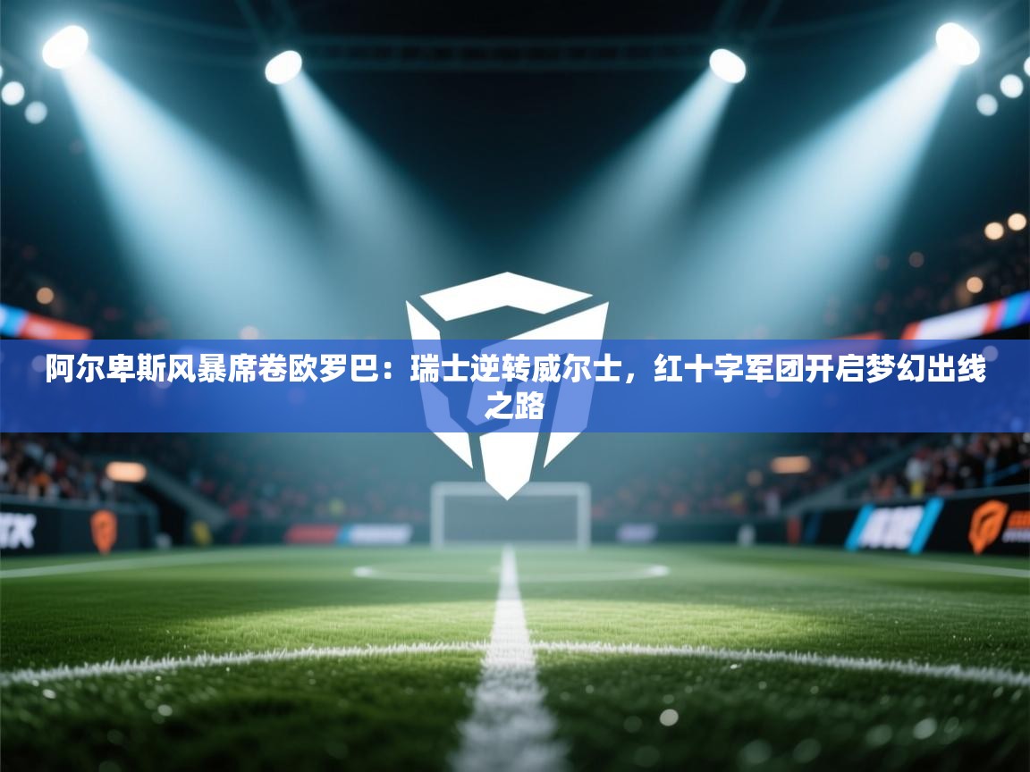 阿尔卑斯风暴席卷欧罗巴：瑞士逆转威尔士，红十字军团开启梦幻出线之路  第1张