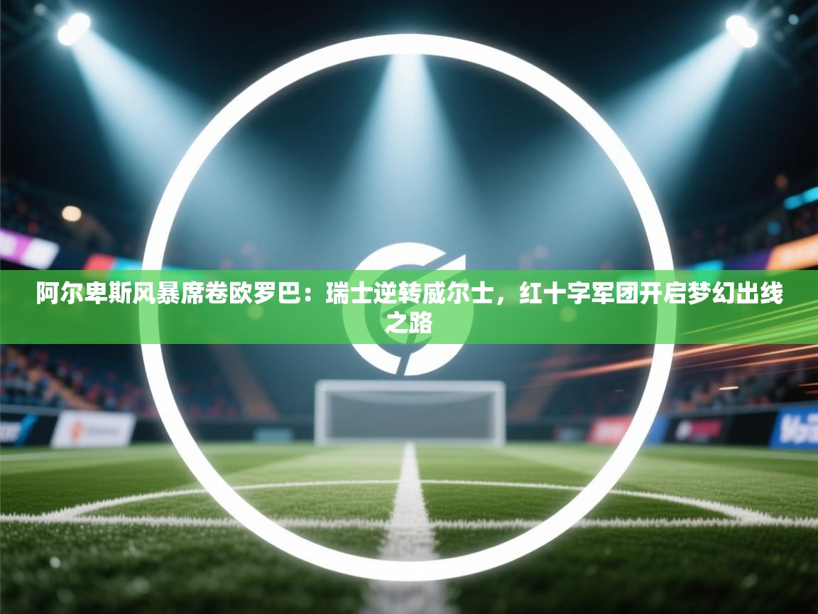 阿尔卑斯风暴席卷欧罗巴：瑞士逆转威尔士，红十字军团开启梦幻出线之路  第2张