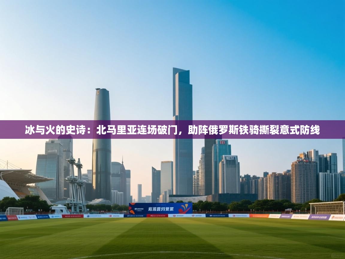 冰与火的史诗：北马里亚连场破门，助阵俄罗斯铁骑撕裂意式防线  第2张